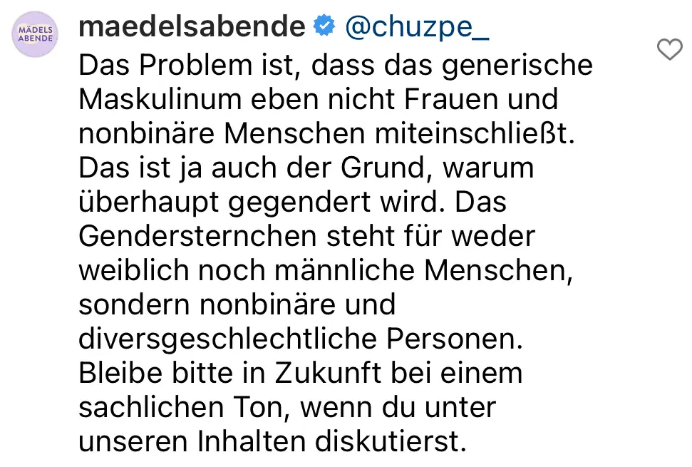 Screenshot eines Kommentars des ÖRR-Formates Mädelsabende zum Thema Gendern: "Das Problem ist, dass das generische Maskulinum eben nicht Frauen und nonbinäre Menschen miteinschließt. Das ist ja auch der Grund, warum überhaupt gegendert wird. Das Gendersternchen steht für weder weiblich noch männliche Menschen, sondern nonbinäre und divergeschliche Personen. Blitte bleibe in Zukunft bei einem schlichen Ton, wenn du unter unseren Inhalten diskutierst."