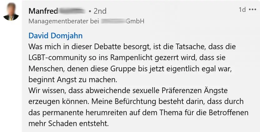 Screenshot einer Zuschrift von Manfred (Nachname anonymisiert) auf Linkedin zum Thema Gendern: "Was mich in dieser Debatte besorgt, ist die Tatsache, dass die LGBT-Community so ins Rampenlicht gezerrt wird, dass die Menschen, denen die Gruppe bis jetzt eigentlich egal war, beginnt Angst zu machen. Wir wissen, dass abweichende sexuelle Präferenzen Ängste erzeugen können. Meine Befürchtung besteht darin, dass durch das permanente Herumreiten auf dem Thema für die Betroffenen mehr Schaden entsteht."