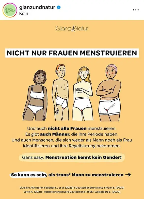 Das ÖRR-Format Glanz und Natur stellt fest, dass angeblich nicht nur Frauen Menstruieren. Im Beitragstext heißt es: "Und auch nicht alle Frauen menstruieren. Es gibt auch Männer, die ihre Periode haben. Und auch Menschen, die sich weder als Mann noch als Frau identifizieren und ihre Regelblutung bekommen. Ganz easy: Menstruation kennt kein Gender! So kann es sein, als trans* Mann zu menstruieren"