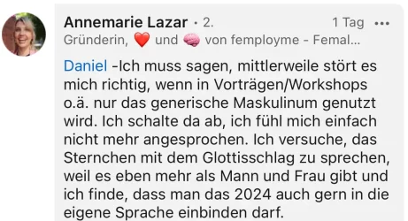 LinkedIn-Beitrag eines weiblichen Kommentators zum Thema Gendern: "Ich muss sagen, mittlerweile stört es mich richtigl wenn in Vorträgen/Workshops nur das generische Maskulinum genutzt wird. Ich schalte da ab, ich fühl mich einfach nicht mehr angesprochen. Ich versuche, das Sternchen mit dem Glottisschlag zu sprechen, weil es eben mehr als Mann und Frau gibt und ich finde, dass man das 2024 auch gern in die eigene Sprache einbinden darf."